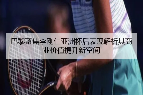 巴黎聚焦李刚仁亚洲杯后表现解析其商业价值提升新空间