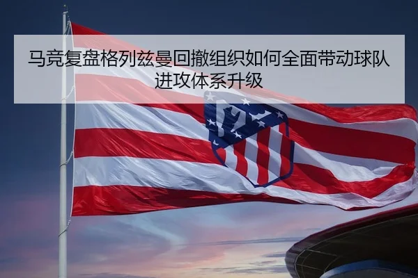 马竞复盘格列兹曼回撤组织如何全面带动球队进攻体系升级