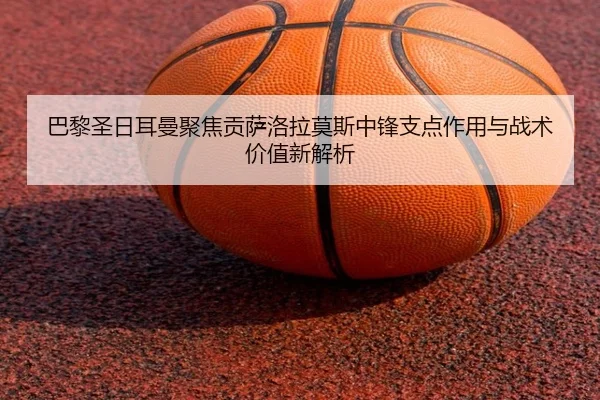 巴黎圣日耳曼聚焦贡萨洛拉莫斯中锋支点作用与战术价值新解析