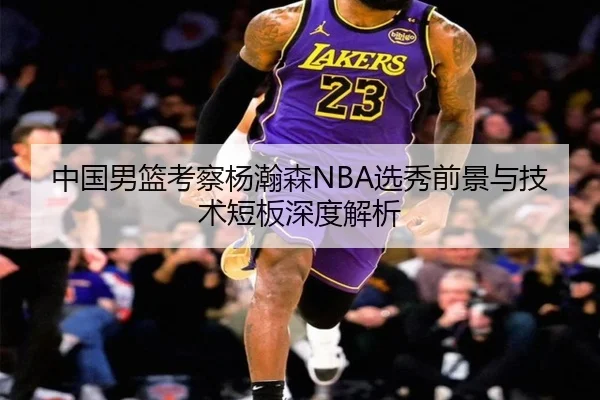中国男篮考察杨瀚森NBA选秀前景与技术短板深度解析
