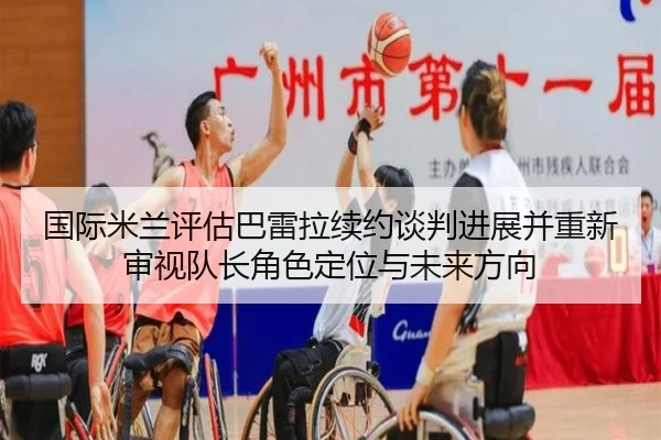 国际米兰评估巴雷拉续约谈判进展并重新审视队长角色定位与未来方向