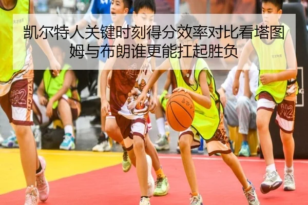 凯尔特人关键时刻得分效率对比看塔图姆与布朗谁更能扛起胜负